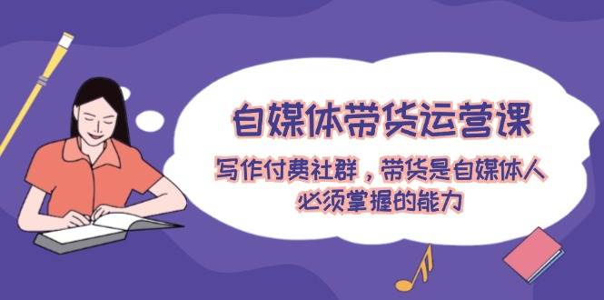 自媒体带货运营课：写作付费社群，带货是自媒体人必须掌握的能力-小白资源网