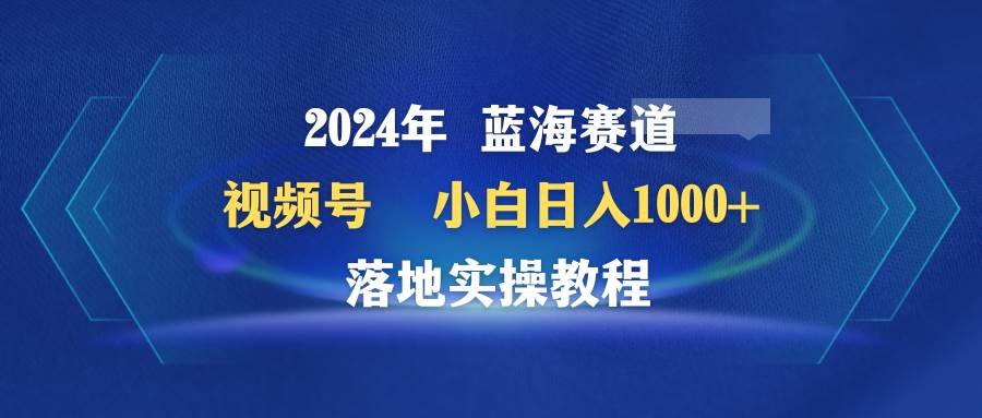 2024年蓝海赛道 视频号  小白日入1000+ 落地实操教程-小白资源网