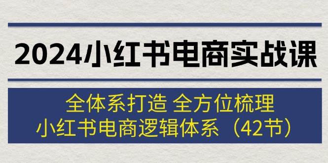 2024小红书电商实战课：全体系打造 全方位梳理 小红书电商逻辑体系 (42节)-小白资源网