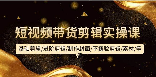短视频带货剪辑实操课：基础剪辑/进阶剪辑/制作封面/不露脸剪辑/素材/等等-小白资源网
