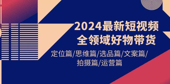 2024最新短视频全领域好物带货 定位篇/思维篇/选品篇/文案篇/拍摄篇/运营篇-小白资源网