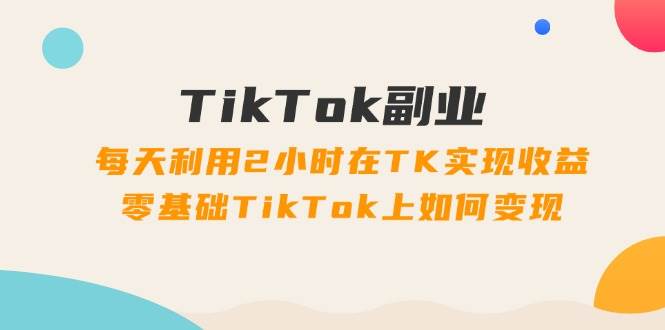 TikTok副业：每天利用2小时在TK实现收益，零基础TikTok上如何变现，34节程-小白资源网
