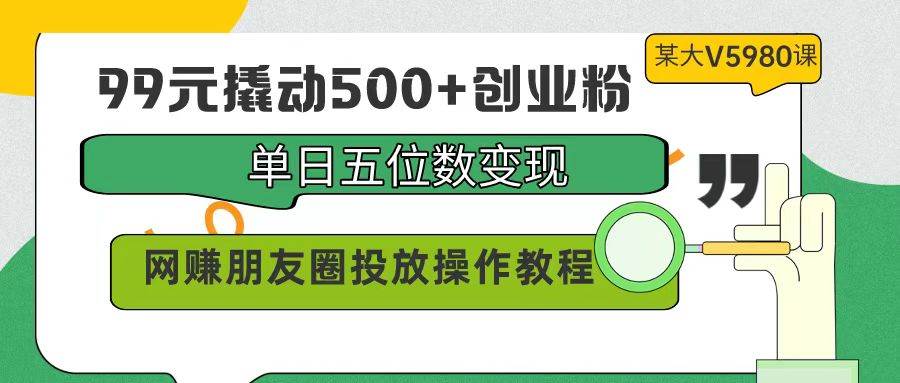 99元撬动500+创业粉，单日五位数变现，网赚朋友圈投放操作教程价值5980！-小白资源网