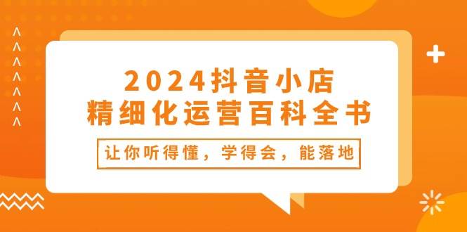 2024抖音小店-精细化运营百科全书：让你听得懂，学得会，能落地（34节课）-小白资源网
