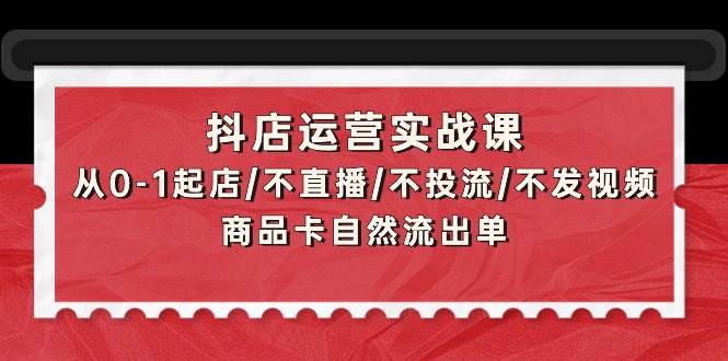 抖店运营实战课：从0-1起店/不直播/不投流/不发视频/商品卡自然流出单-小白资源网