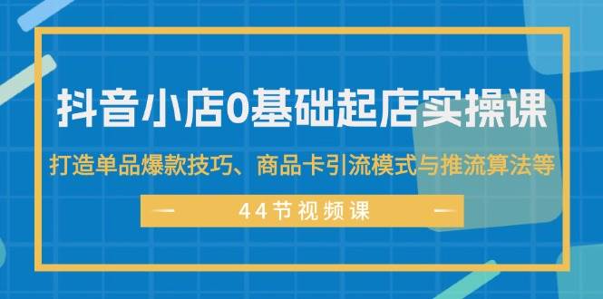 抖音小店0基础起店实操课，打造单品爆款技巧、商品卡引流模式与推流算法等-小白资源网