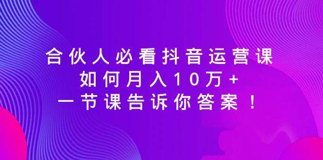 合伙人必看抖音运营课，如何月入10万+，一节课告诉你答案！-小白资源网