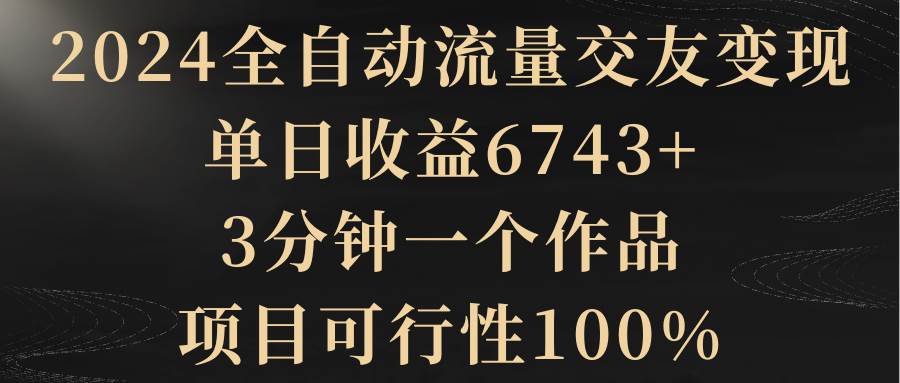 2024全自动流量交友变现，单日收益6743+，3分钟一个作品，项目可行性100%-小白资源网