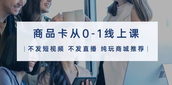 商品卡从0-1线上课（不发短视频 不发直播 纯玩商城推荐）32节课-小白资源网