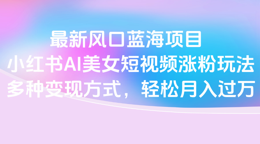 最新风口蓝海项目，小红书AI美女短视频涨粉玩法，多种变现方式轻松月入过万-小白资源网