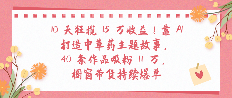 10天狂揽 15 万收益!靠 A打造中草药主题故事40 条作品吸粉11万橱窗带货持续爆单-小白资源网